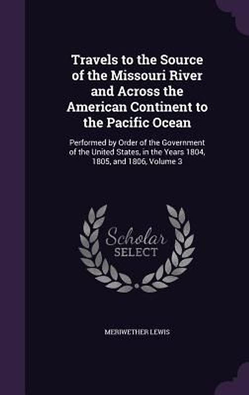 Travels to the Source of the Missouri River and Across the American Continent to the Pacific Ocean: Performed by Order of the Government of the United