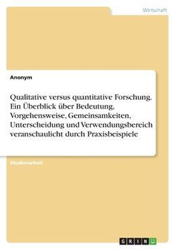 Qualitative versus quantitative Forschung. Ein Überblick über Bedeutung, Vorgehensweise, Gemeinsamkeiten, Unterscheidung und Verwendungsbereich veranschaulicht durch Praxisbeispiele