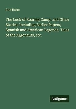 The Luck of Roaring Camp, and Other Stories. Including Earlier Papers, Spanish and American Legends, Tales of the Argonauts, etc.