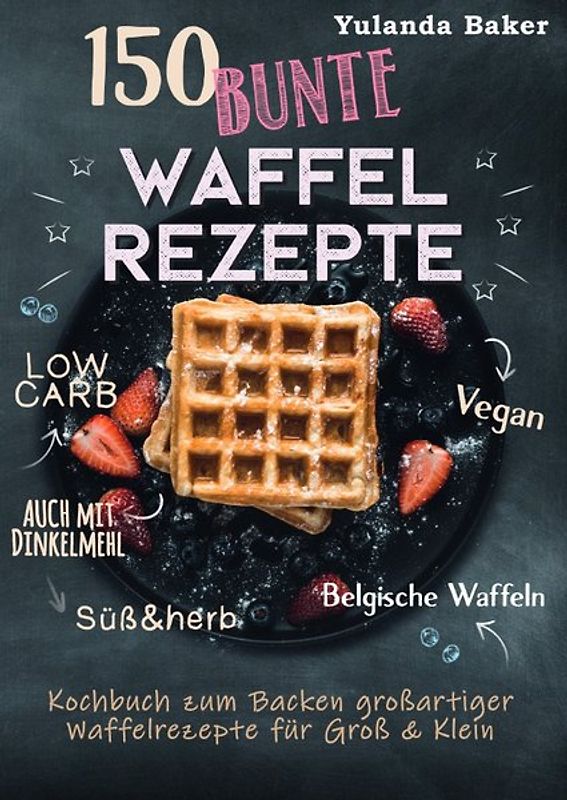 150 bunte Waffel Rezepte: Low Carb, Vegan, auch mit Dinkelmehl, Belgische Waffeln, süß &amp; herb Kochbuch zum Backen großartiger Waffelrezepte für Groß &amp; Klein