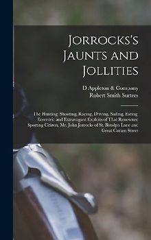 Jorrocks's Jaunts and Jollities; the Hunting, Shooting, Racing, Driving, Sailing, Eating, Eccentric and Extravagant Exploits of That Renowned Sporting