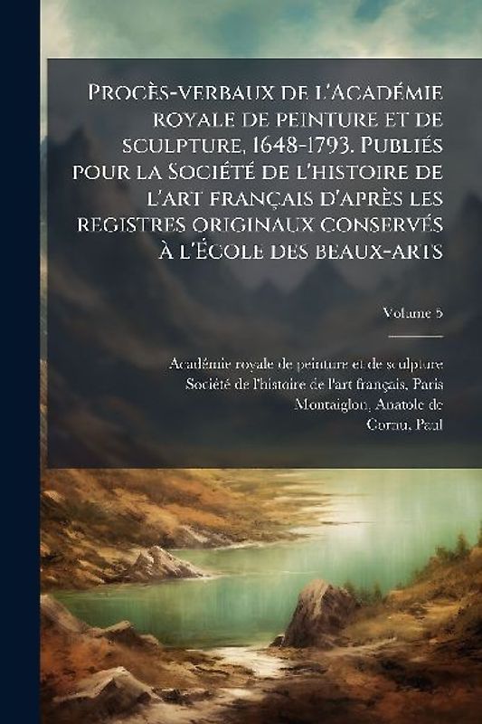 Procès-verbaux de l'AcadÃ(c)mie royale de peinture et de sculpture, 1648-1793. PubliÃ(c)s pour la SociÃ(c)tÃ(c) de l'histoire de l'art français d'après les registres originaux conservÃ(c)s Ã l'Ãcole des beaux-arts