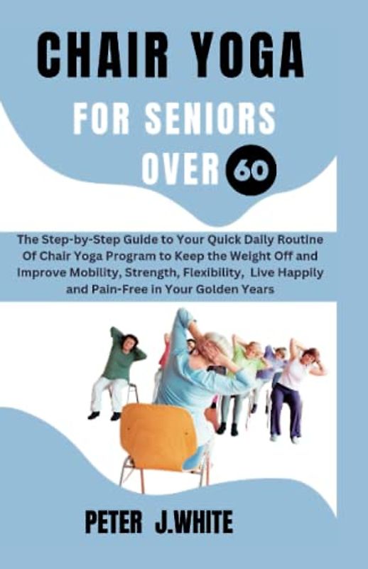 Chair Yoga for Seniors over 60: The Step-by-Step Guide to Your Quick Daily Routine Of Chair Yoga Program to Keep the Weight Off and Improve Mobility, Strength, Flexibility and Live Happily