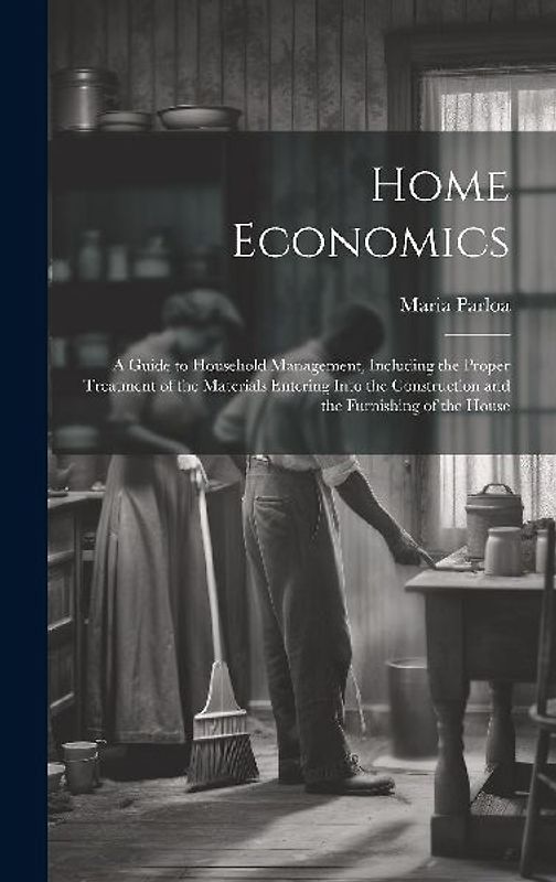 Home Economics: A Guide to Household Management, Including the Proper Treatment of the Materials Entering Into the Construction and th
