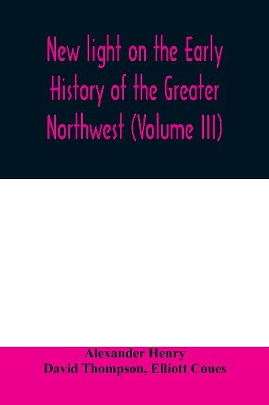 New light on the early history of the greater Northwest. The manuscript journals of Alexander Henry Fur Trader of the Northwest Company and of David Thompson Official Geographer and Explorer of the Same Company 1799-1814. Exploration and adventure among t
