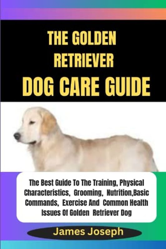 The GOLDEN RETRIEVER DOG CARE Guide: The Best Guide To The Training, Physical Characteristics, Grooming, Nutrition, Basic Commands, Exercise And Common Health Issues Of Golden Retriever Dog