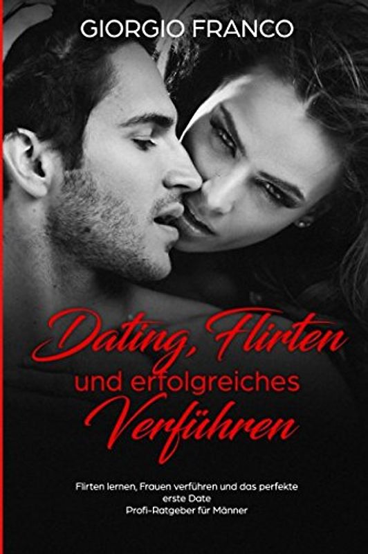 Dating, Flirten und erfolgreiches Verführen Flirten lernen, Frauen verführen und das perfekte erste Date Profi-Ratgeber für Männer