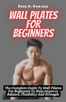 Wall Pilates for Beginners: The Complete Guide To Wall Pilates For Beginners To Help Improve Balance, Flexibility And Strength