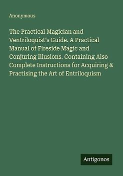 The Practical Magician and Ventriloquist's Guide. A Practical Manual of Fireside Magic and Conjuring Illusions. Containing Also Complete Instructions for Acquiring & Practising the Art of Entriloquism