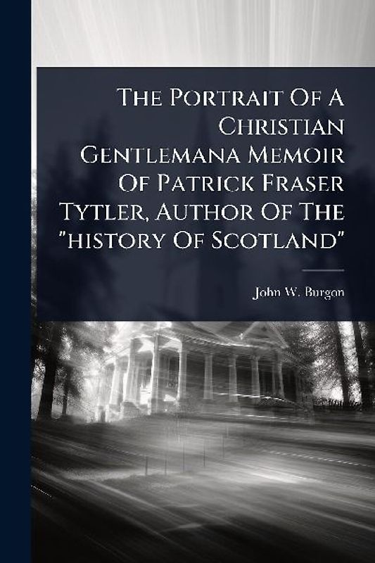The Portrait Of A Christian Gentlemana Memoir Of Patrick Fraser Tytler, Author Of The "history Of Scotland"