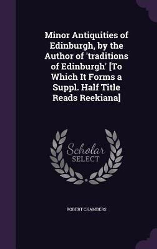 Minor Antiquities of Edinburgh, by the Author of 'traditions of Edinburgh' [To Which It Forms a Suppl. Half Title Reads Reekiana]
