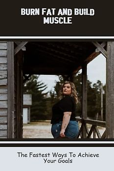 Burn Fat And Build Muscle: The Fastest Ways To Achieve Your Goals