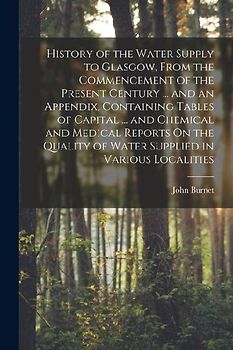 History of the Water Supply to Glasgow, From the Commencement of the Present Century ... and an Appendix, Containing Tables of Capital ... and Chemica