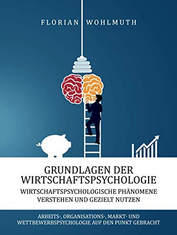 Grundlagen der Wirtschaftspsychologie: Wirtschaftspsychologische Phänomene verstehen und gezielt nutzen - Arbeits-, Organisations-, Markt- und Wettbewerbspsychologie auf den Punkt gebracht