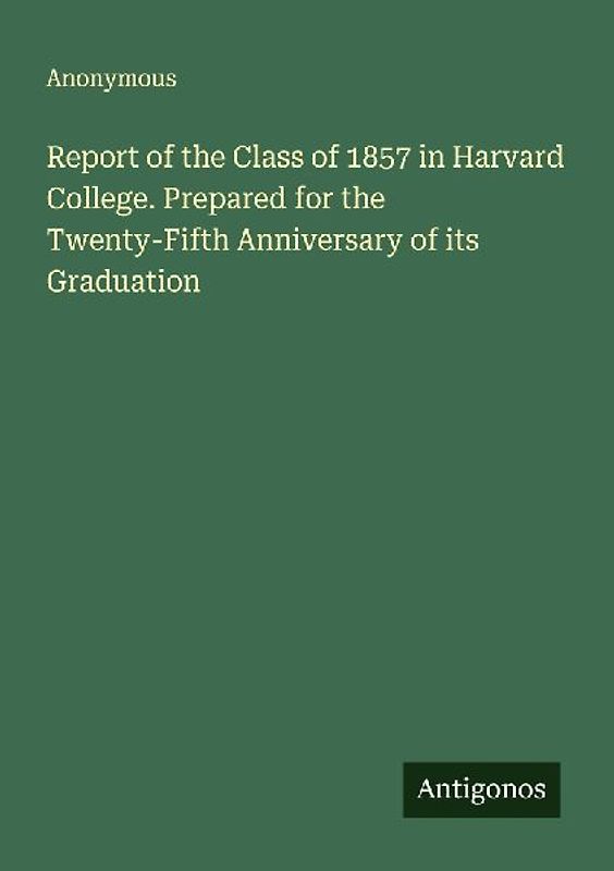 Report of the Class of 1857 in Harvard College. Prepared for the Twenty-Fifth Anniversary of its Graduation
