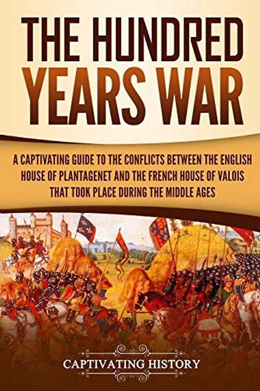 The Hundred Years’ War: A Captivating Guide to the Conflicts Between the English House of Plantagenet and the French House of Valois That Took Place During the Middle Ages (The Medieval Period)