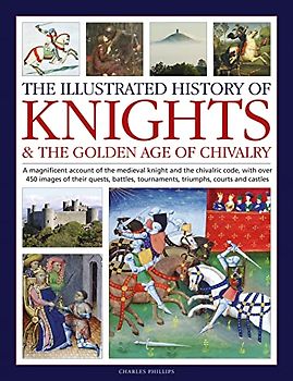 The Illustrated History of Knights & the Golden Age of Chivalry: A Magnificent Account of the Medieval Knight and the Chivalric Code, With over 450 ... Tournaments, Triumphs, Courts and Castles