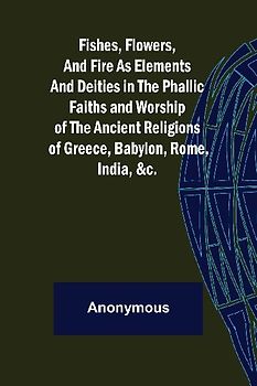 Fishes, Flowers, and Fire as Elements and Deities in the Phallic Faiths and Worship of the Ancient Religions of Greece, Babylon,