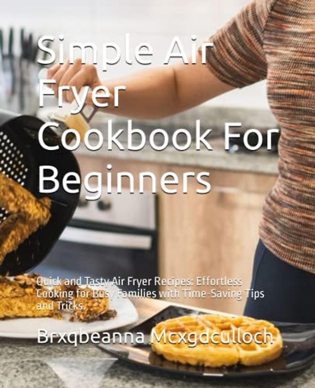 Simple Air Fryer Cookbook For Beginners: Quick and Tasty Air Fryer Recipes: Effortless Cooking for Busy Families with Time-Saving Tips and Tricks.