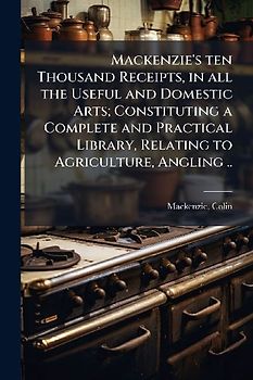 Mackenzie's ten Thousand Receipts, in all the Useful and Domestic Arts; Constituting a Complete and Practical Library, Relating to Agriculture, Angling ..