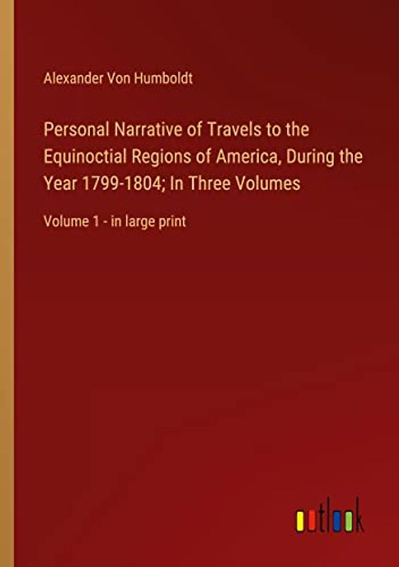 Personal Narrative of Travels to the Equinoctial Regions of America, During the Year 1799-1804; In Three Volumes: Volume 1 - in large print