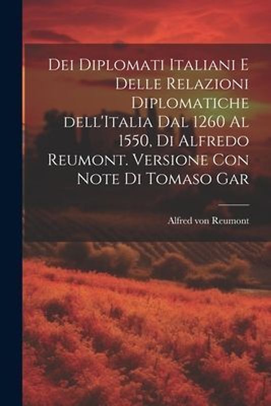 Dei diplomati italiani e delle relazioni diplomatiche dell'Italia dal 1260 al 1550, di Alfredo Reumont. Versione con note di Tomaso Gar