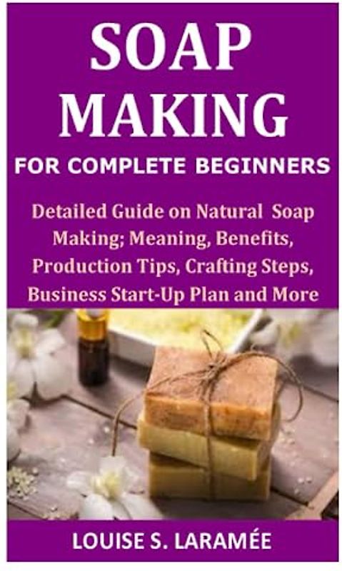 Soap Making for Complete Beginners: Detailed Guide on Soap Making; Meaning, Benefits, Production Tips, Crafting Steps, Business Start-Up Plan and More
