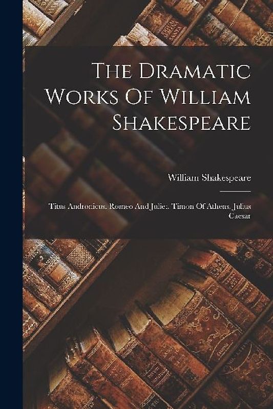 The Dramatic Works Of William Shakespeare: Titus Andronicus. Romeo And Juliet. Timon Of Athens. Julius Caesar