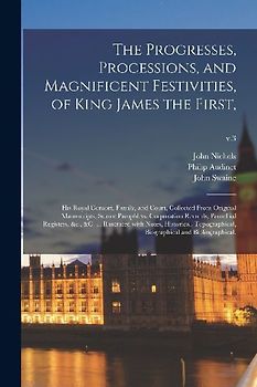 The Progresses, Processions, and Magnificent Festivities, of King James the First,: His Royal Consort, Family, and Court, Collected From Original Manu