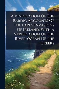 A Vindication Of The Bardic Accounts Of The Early Invasions Of Ireland, With A Verification Of The River-ocean Of The Greeks