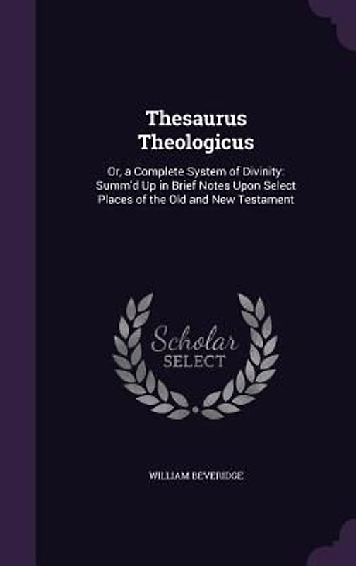 Thesaurus Theologicus: Or, a Complete System of Divinity: Summ'd Up in Brief Notes Upon Select Places of the Old and New Testament