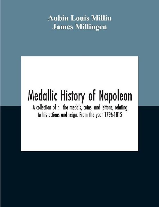 Medallic History Of Napoleon. A Collection Of All The Medals, Coins, And Jettons, Relating To His Actions And Reign. From The Year 1796-1815