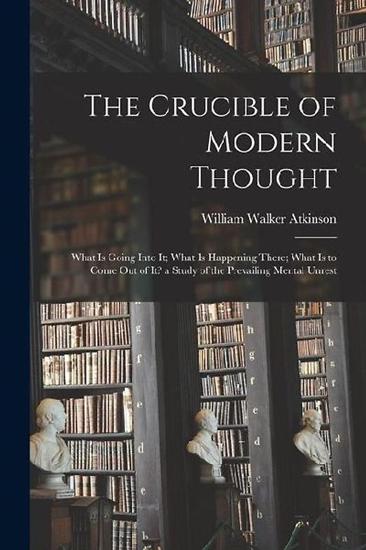 The Crucible of Modern Thought: What Is Going Into It; What Is Happening There; What Is to Come Out of It? a Study of the Prevailing Mental Unrest