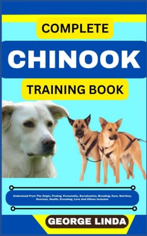 COMPLETE CHINOOK TRAINING BOOK: Understand From The Origin, Finding, Personality, Socialization, Breeding, Care, Nutrition, Exercise, Health, Grooming, Love And Others Inclusive