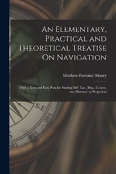 An Elementary, Practical and Theoretical Treatise On Navigation: With a New and Easy Plan for Finding Diff. Lat., Dep., Course, and Distance by Projec