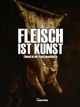 Fleisch ist Kunst. Fleisch in der Kunstgeschichte.: Von der Höhlenmalerei über geschlachtete Ochsen und der Meat Art zum Menschen als Kunst