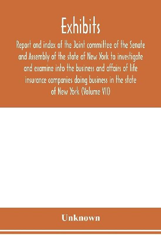 Exhibits, report and index of the Joint committee of the Senate and Assembly of the state of New York to investigate and examine into the business and affairs of life insurance companies doing business in the state of New York (Volume VII)