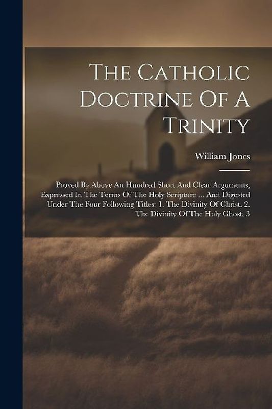The Catholic Doctrine Of A Trinity: Proved By Above An Hundred Short And Clear Arguments, Expressed In The Terms Of The Holy Scripture ... And Digeste
