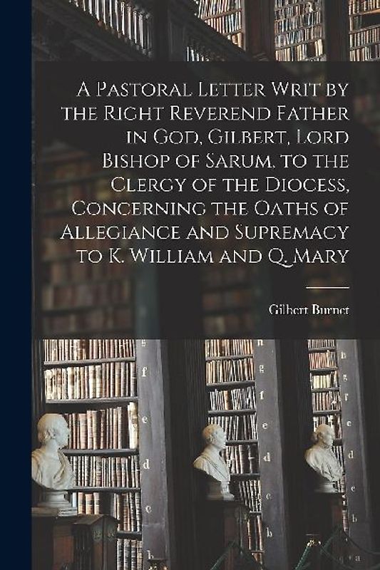 A Pastoral Letter Writ by the Right Reverend Father in God, Gilbert, Lord Bishop of Sarum, to the Clergy of the Diocess, Concerning the Oaths of Alleg