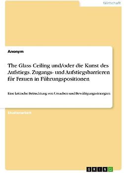 The Glass Ceiling und/oder die Kunst des Aufstiegs. Zugangs- und Aufstiegsbarrieren für Frauen in Führungspositionen