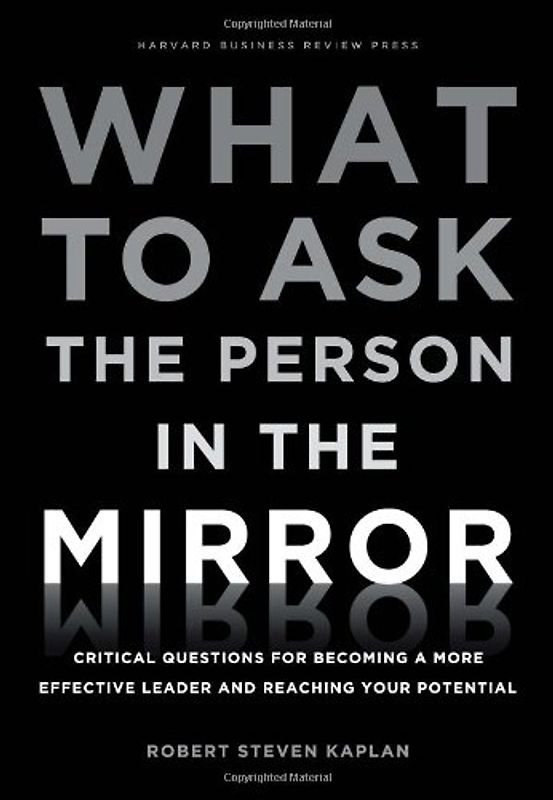 What to Ask the Person in the Mirror: Critical Questions for Becoming a More Effective Leader and Reaching Your Potential - Robert S. Kaplan