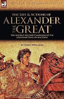The Life and Actions of Alexander the Great - The Ancient Military Campaigns of the Legendary King of Macedon