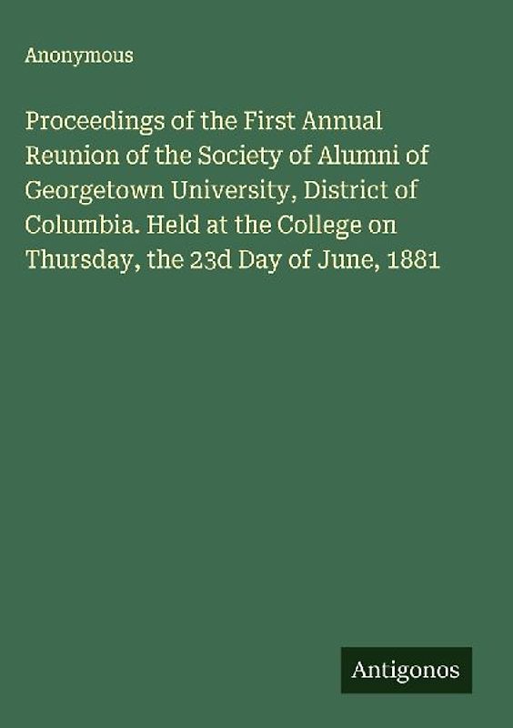 Proceedings of the First Annual Reunion of the Society of Alumni of Georgetown University, District of Columbia. Held at the College on Thursday, the 23d Day of June, 1881