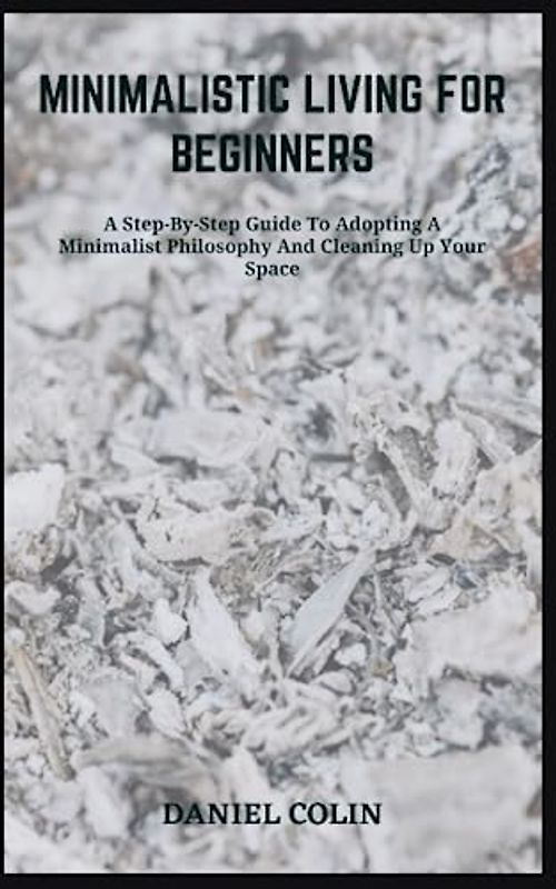 MINIMALISTIC LIVING FOR BEGINNERS: A Step-By-Step Guide To Adopting A Minimalist Philosophy And Cleaning Up Your Space