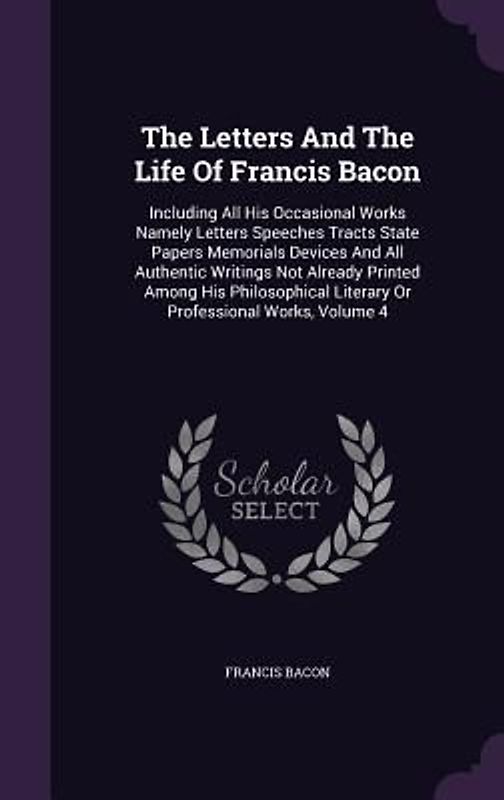 The Letters And The Life Of Francis Bacon: Including All His Occasional Works Namely Letters Speeches Tracts State Papers Memorials Devices And All Au