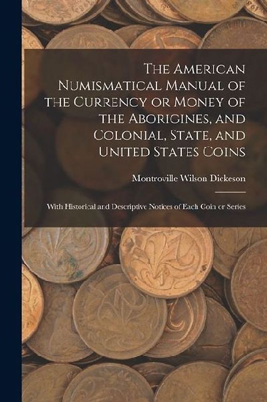 The American Numismatical Manual of the Currency or Money of the Aborigines, and Colonial, State, and United States Coins: With Historical and Descrip