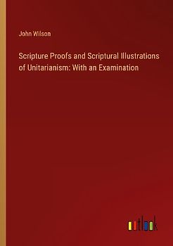 Scripture Proofs and Scriptural Illustrations of Unitarianism: With an Examination