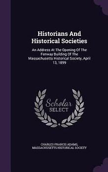 Historians And Historical Societies: An Address At The Opening Of The Fenway Building Of The Massachusetts Historical Society, April 13, 1899