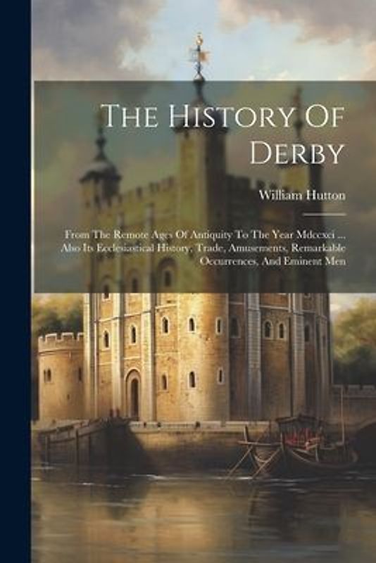 The History Of Derby: From The Remote Ages Of Antiquity To The Year Mdccxci ... Also Its Ecclesiastical History, Trade, Amusements, Remarkab