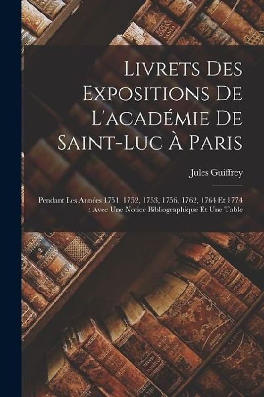 Livrets Des Expositions De L'académie De Saint-Luc À Paris: Pendant Les Années 1751, 1752, 1753, 1756, 1762, 1764 Et 1774: Avec Une Notice Bibliograph